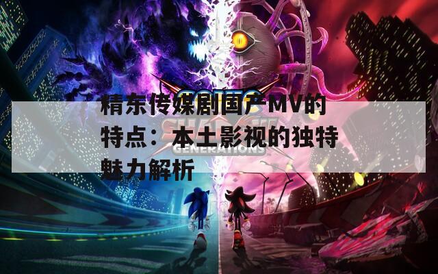 精東傳媒劇國產(chǎn)MV的特點(diǎn)：本土影視的獨(dú)特魅力解析