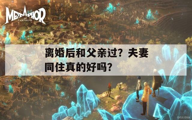 離婚后和父親過？夫妻同住真的好嗎？