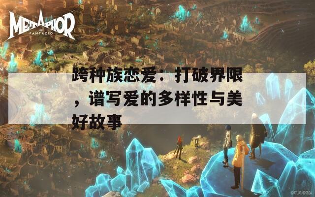 跨種族戀愛：打破界限，譜寫愛的多樣性與美好故事