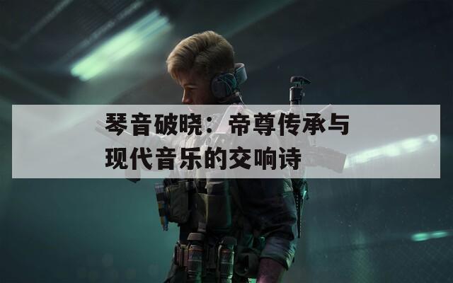 琴音破曉：帝尊傳承與現(xiàn)代音樂(lè)的交響詩(shī)