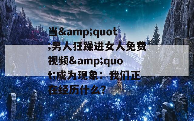當(dāng)&quot;男人狂躁進(jìn)女人免費(fèi)視頻&quot;成為現(xiàn)象：我們正在經(jīng)歷什么？