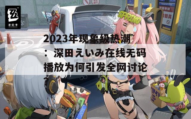 2023年現(xiàn)象級熱潮：深田えいみ在線無碼播放為何引發(fā)全網(wǎng)討論？
