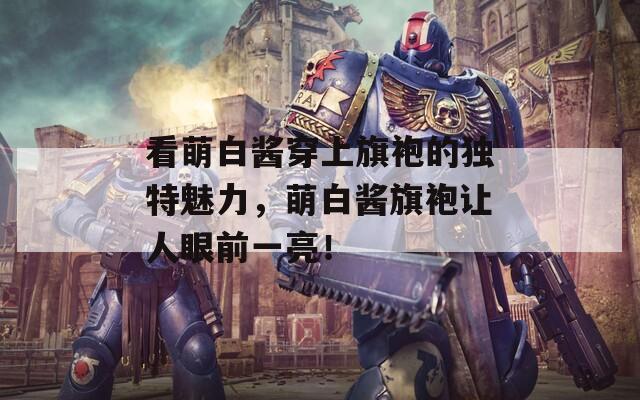 看萌白醬穿上旗袍的獨(dú)特魅力，萌白醬旗袍讓人眼前一亮！