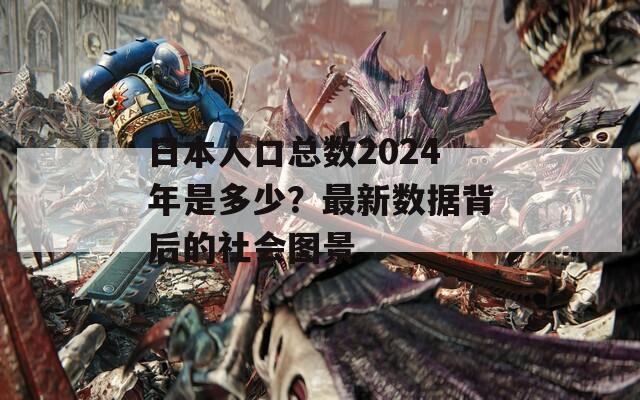 日本人口總數(shù)2024年是多少？最新數(shù)據(jù)背后的社會圖景