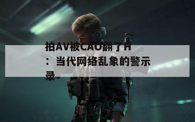 拍AV被CAO翻了H：當(dāng)代網(wǎng)絡(luò)亂象的警示錄