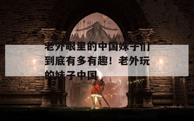 老外眼里的中國妹子們到底有多有趣！老外玩的妹子中國