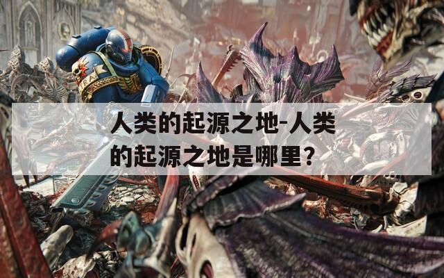 人類的起源之地-人類的起源之地是哪里？