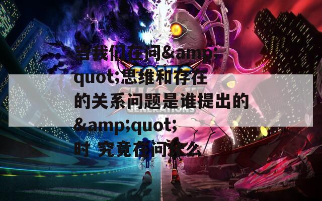 當我們在問&quot;思維和存在的關系問題是誰提出的&quot;時 究竟在問什么