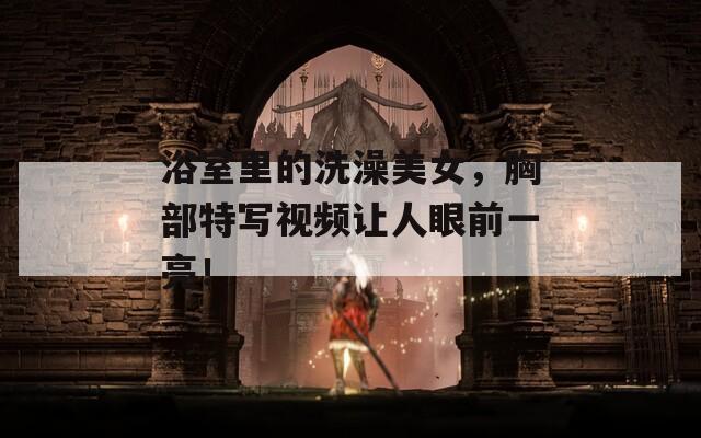 浴室里的洗澡美女，胸部特寫視頻讓人眼前一亮！