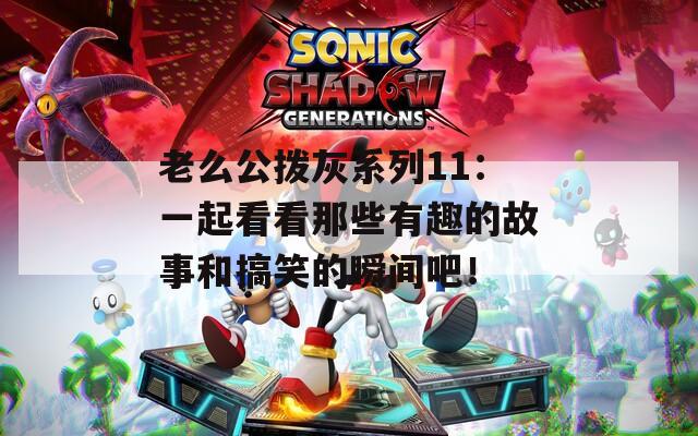 老么公撥灰系列11：一起看看那些有趣的故事和搞笑的瞬間吧！
