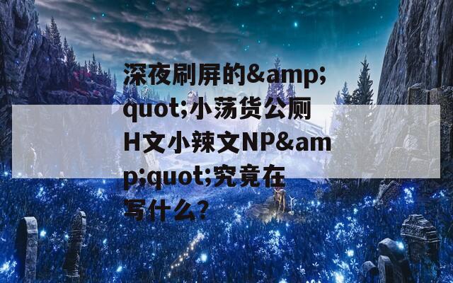 深夜刷屏的&quot;小蕩貨公廁H文小辣文NP&quot;究竟在寫什么？