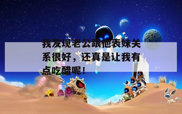 我發(fā)現(xiàn)老公跟他表妹關(guān)系很好，還真是讓我有點(diǎn)吃醋呢！