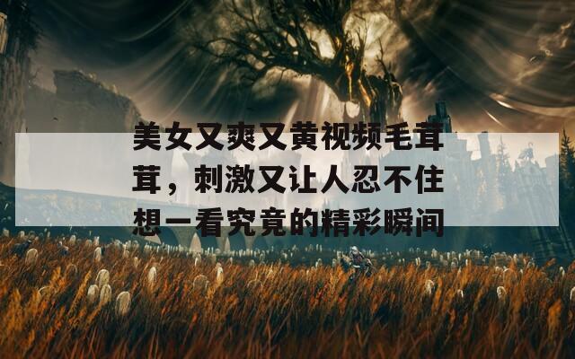 美女又爽又黃視頻毛茸茸，刺激又讓人忍不住想一看究竟的精彩瞬間