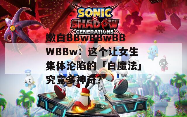 嫩白BBwBBwBBWBBw：這個讓女生集體淪陷的「白魔法」究竟多神奇？