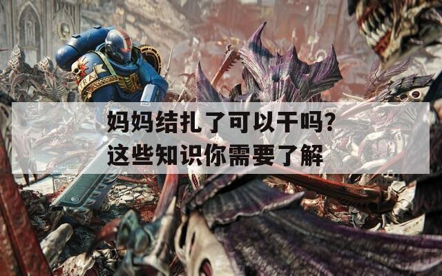 媽媽結(jié)扎了可以干嗎？這些知識(shí)你需要了解