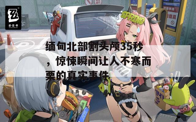 緬甸北部割頭顱35秒，驚悚瞬間讓人不寒而栗的真實事件