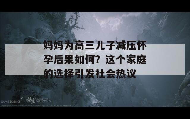 媽媽為高三兒子減壓懷孕后果如何？這個家庭的選擇引發(fā)社會熱議