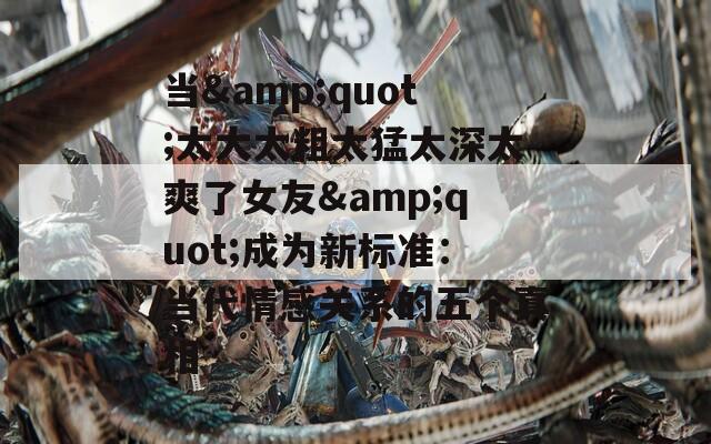 當(dāng)&quot;太大太粗太猛太深太爽了女友&quot;成為新標(biāo)準(zhǔn)：當(dāng)代情感關(guān)系的五個(gè)真相