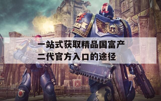 一站式獲取精品國(guó)富產(chǎn)二代官方入口的途徑