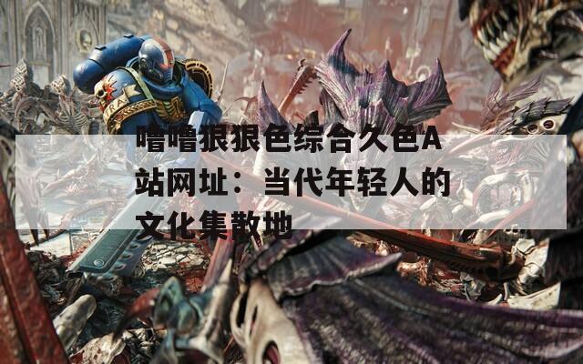 嚕嚕狠狠色綜合久色A站網(wǎng)址：當(dāng)代年輕人的文化集散地