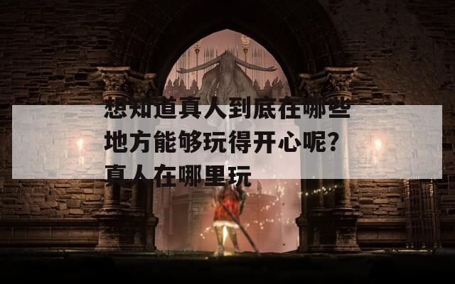 想知道真人到底在哪些地方能夠玩得開心呢？真人在哪里玩