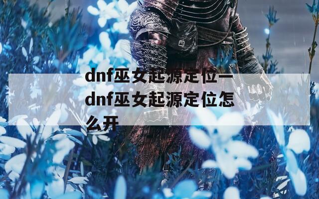 dnf巫女起源定位—dnf巫女起源定位怎么開(kāi)