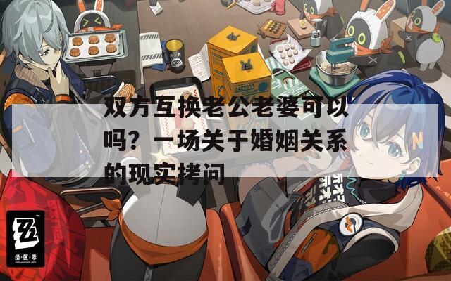 雙方互換老公老婆可以嗎？一場關(guān)于婚姻關(guān)系的現(xiàn)實拷問