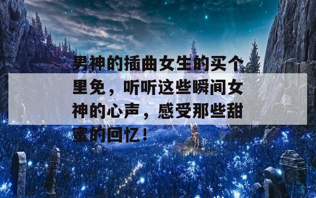 男神的插曲女生的買個(gè)里免，聽聽這些瞬間女神的心聲，感受那些甜蜜的回憶！