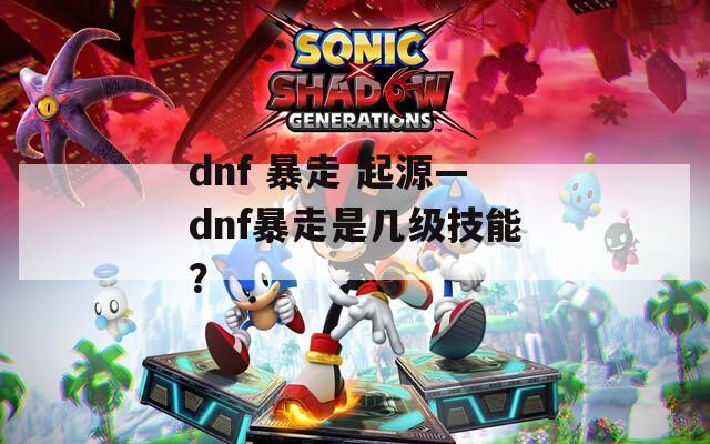 dnf 暴走 起源—dnf暴走是幾級技能？