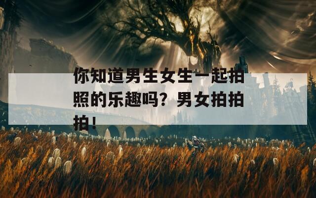 你知道男生女生一起拍照的樂趣嗎？男女拍拍拍！