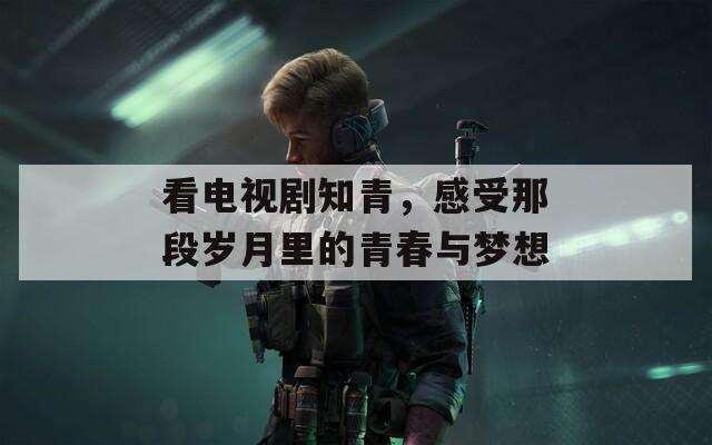 看電視劇知青，感受那段歲月里的青春與夢(mèng)想