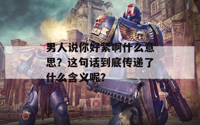 男人說你好緊啊什么意思？這句話到底傳遞了什么含義呢？