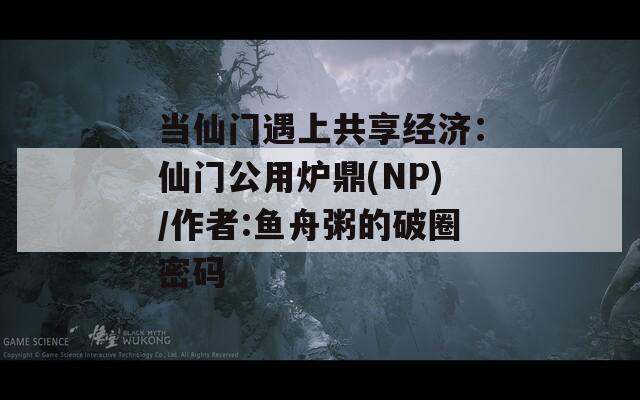 當(dāng)仙門(mén)遇上共享經(jīng)濟(jì)：仙門(mén)公用爐鼎(NP)/作者:魚(yú)舟粥的破圈密碼