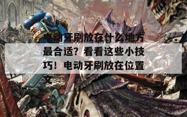 電動(dòng)牙刷放在什么地方最合適？看看這些小技巧！電動(dòng)牙刷放在位置文
