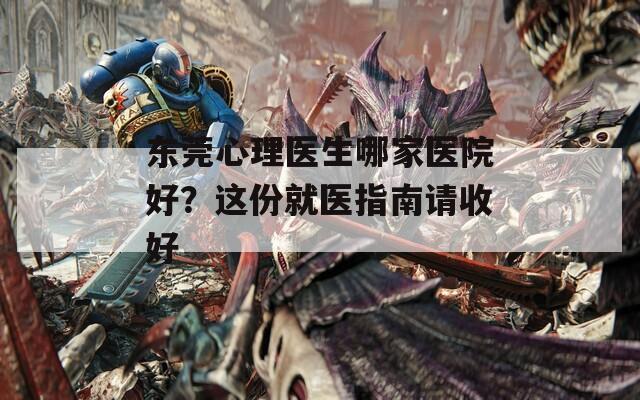 東莞心理醫(yī)生哪家醫(yī)院好？這份就醫(yī)指南請收好