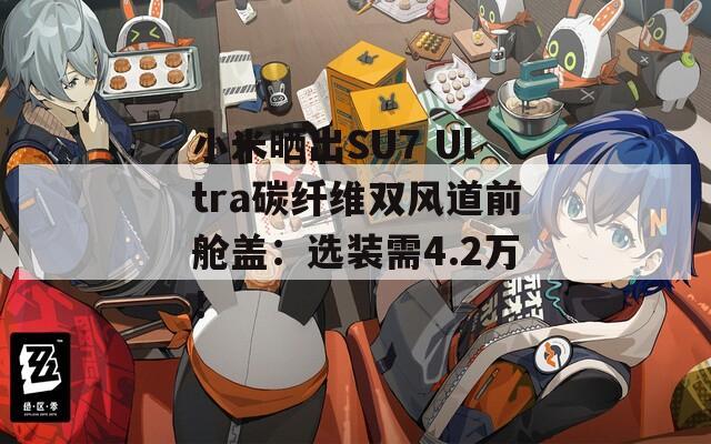 小米曬出SU7 Ultra碳纖維雙風(fēng)道前艙蓋：選裝需4.2萬！