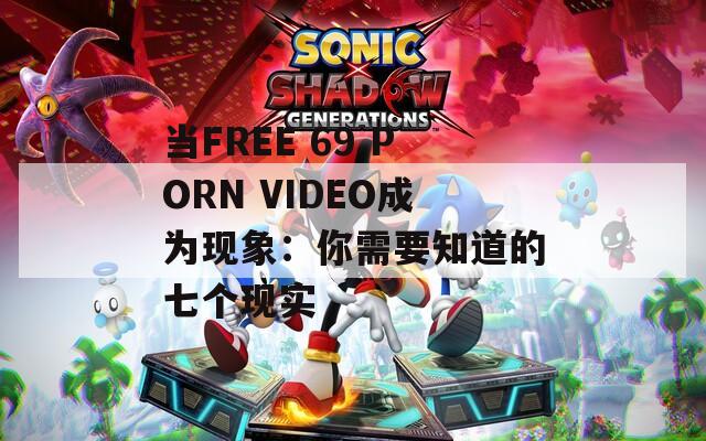 當(dāng)FREE 69 PORN VIDEO成為現(xiàn)象：你需要知道的七個現(xiàn)實(shí)