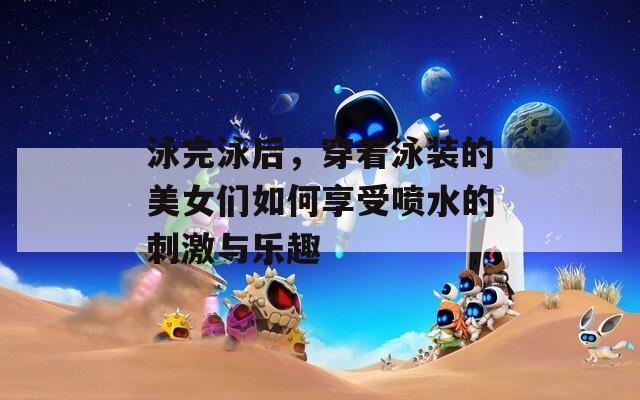 泳完泳后，穿著泳裝的美女們?nèi)绾蜗硎車娝拇碳づc樂趣