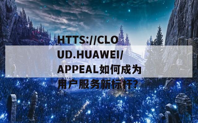 HTTS://CLOUD.HUAWEI/APPEAL如何成為用戶服務(wù)新標(biāo)桿？