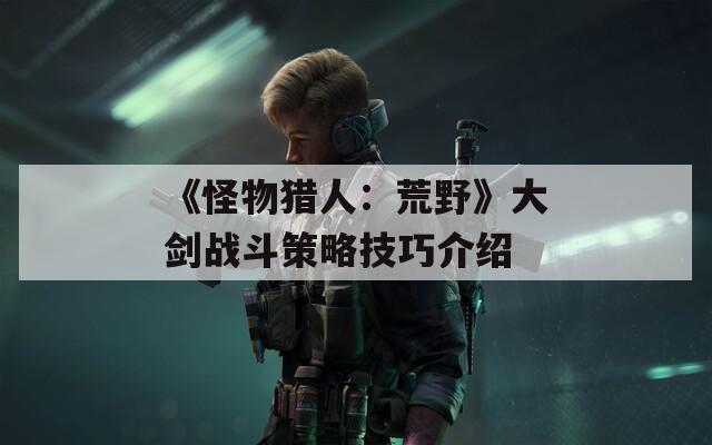 《怪物獵人：荒野》大劍戰(zhàn)斗策略技巧介紹