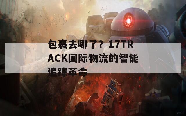 包裹去哪了？17TRACK國際物流的智能追蹤革命