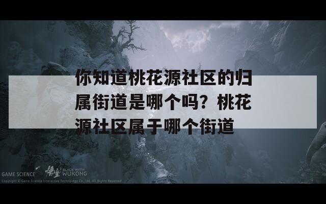 你知道桃花源社區(qū)的歸屬街道是哪個嗎？桃花源社區(qū)屬于哪個街道