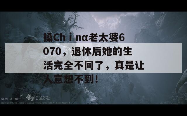 搡Chⅰnα老太婆6070，退休后她的生活完全不同了，真是讓人意想不到！