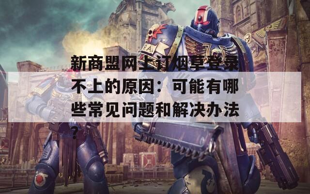 新商盟網(wǎng)上訂煙草登錄不上的原因：可能有哪些常見問題和解決辦法？