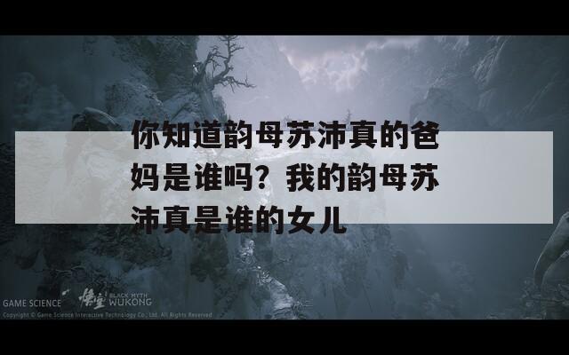 你知道韻母蘇沛真的爸媽是誰嗎？我的韻母蘇沛真是誰的女兒