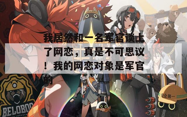 我居然和一名軍官談上了網(wǎng)戀，真是不可思議！我的網(wǎng)戀對象是軍官的