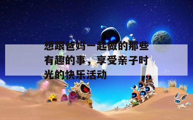 想跟爸媽一起做的那些有趣的事，享受親子時光的快樂活動