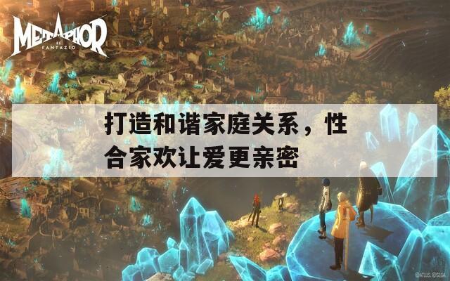 打造和諧家庭關系，性合家歡讓愛更親密
