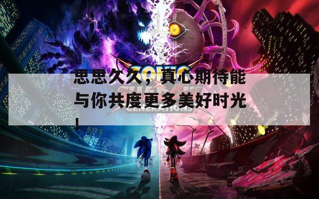 思思久久，真心期待能與你共度更多美好時光！
