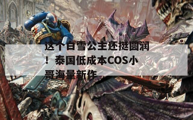 這個白雪公主還挺圓潤！泰國低成本COS小哥海量新作